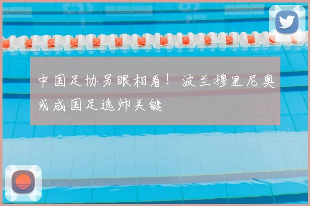 中国足协另眼相看！波兰穆里尼奥或成国足选帅关键