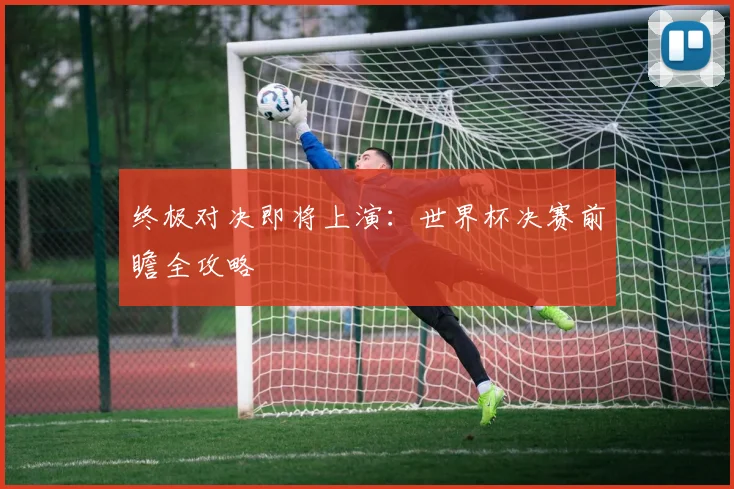 终极对决即将上演:世界杯决赛前瞻全攻略