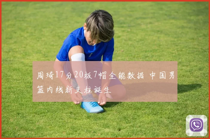 周琦17分20板7帽全能数据 中国男篮内线新支柱诞生