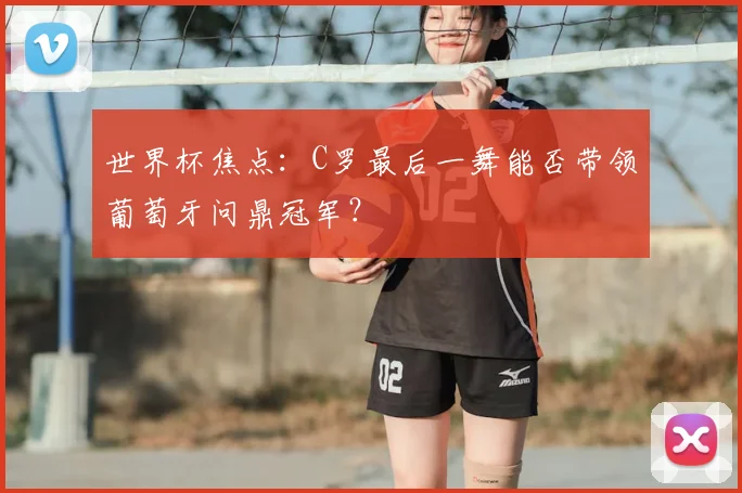 世界杯焦点：C罗最后一舞能否带领葡萄牙问鼎冠军？