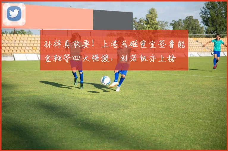 孙祥真敢要！上港或砸重金签鲁能金靴等四大强援，刘若钒亦上榜