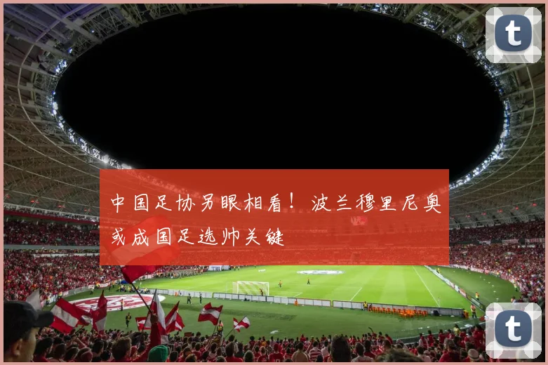 中国足协另眼相看！波兰穆里尼奥或成国足选帅关键