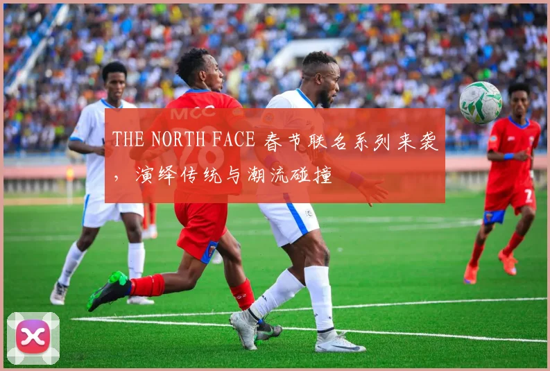 THE NORTH FACE 春节联名系列来袭，演绎传统与潮流碰撞