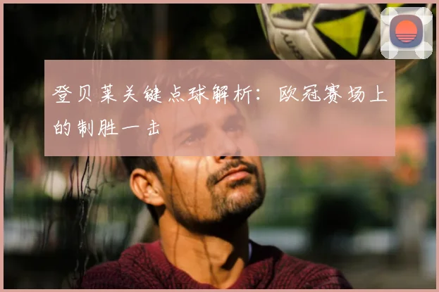 登贝莱关键点球解析:欧冠赛场上的制胜一击