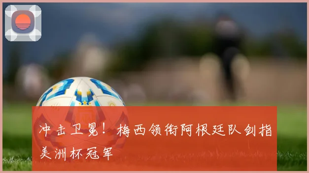 冲击卫冕!梅西领衔阿根廷队剑指美洲杯冠军