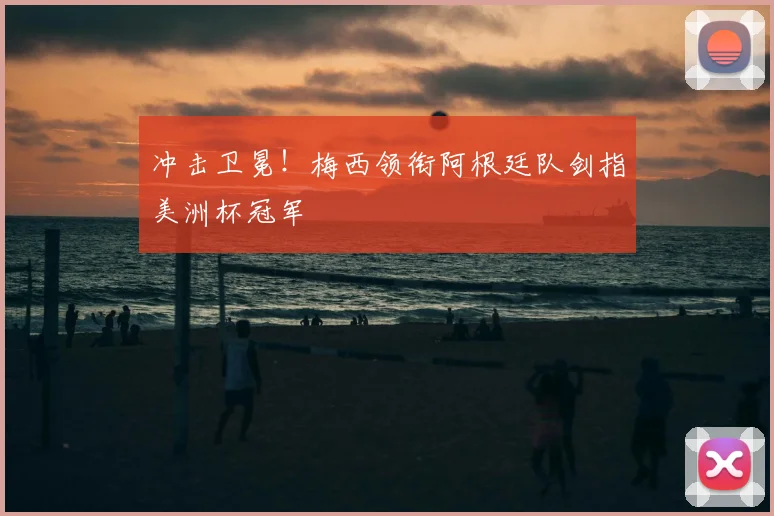 冲击卫冕!梅西领衔阿根廷队剑指美洲杯冠军